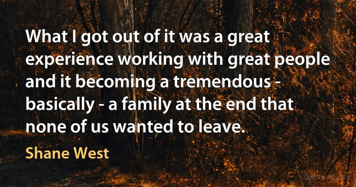 What I got out of it was a great experience working with great people and it becoming a tremendous - basically - a family at the end that none of us wanted to leave. (Shane West)