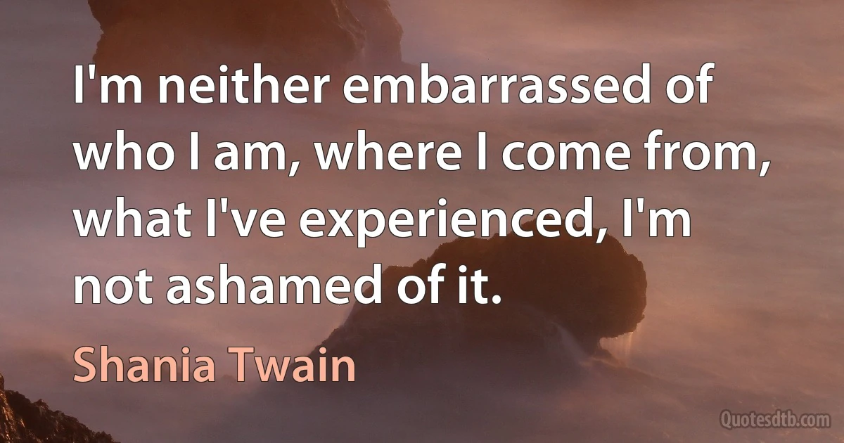 I'm neither embarrassed of who I am, where I come from, what I've experienced, I'm not ashamed of it. (Shania Twain)