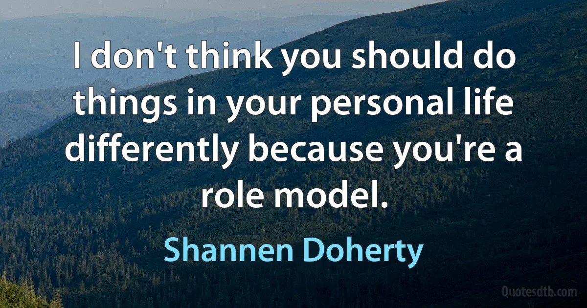 I don't think you should do things in your personal life differently because you're a role model. (Shannen Doherty)