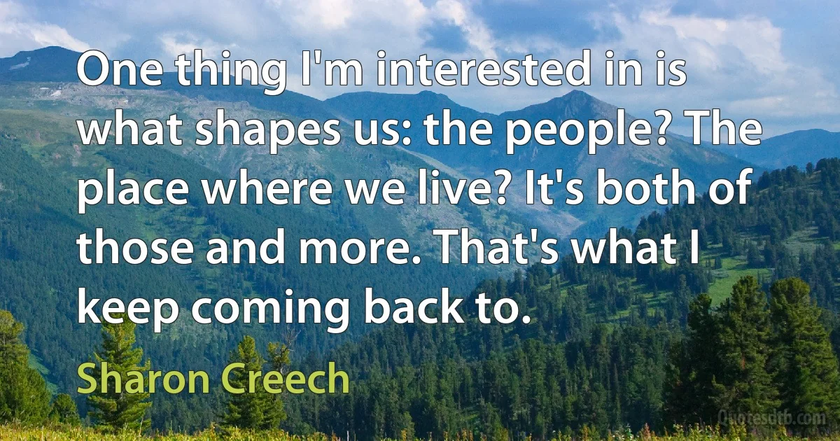 One thing I'm interested in is what shapes us: the people? The place where we live? It's both of those and more. That's what I keep coming back to. (Sharon Creech)