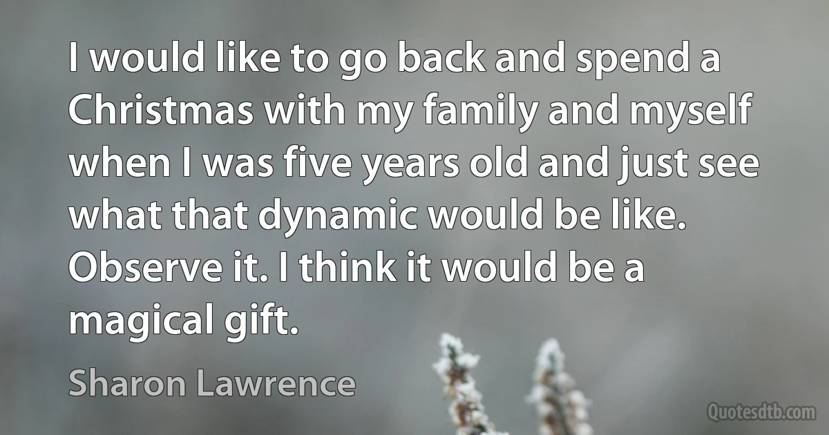 I would like to go back and spend a Christmas with my family and myself when I was five years old and just see what that dynamic would be like. Observe it. I think it would be a magical gift. (Sharon Lawrence)