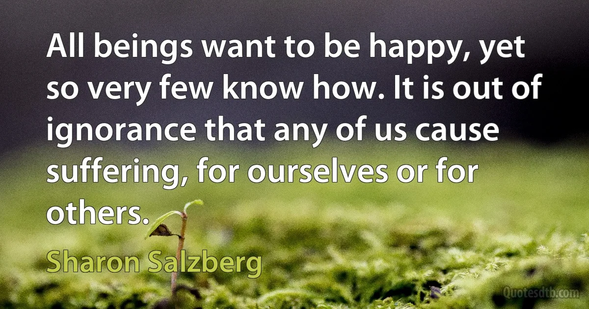 All beings want to be happy, yet so very few know how. It is out of ignorance that any of us cause suffering, for ourselves or for others. (Sharon Salzberg)