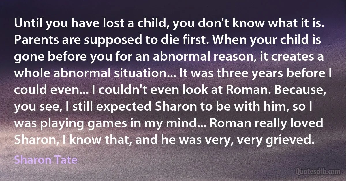 Until you have lost a child, you don't know what it is. Parents are supposed to die first. When your child is gone before you for an abnormal reason, it creates a whole abnormal situation... It was three years before I could even... I couldn't even look at Roman. Because, you see, I still expected Sharon to be with him, so I was playing games in my mind... Roman really loved Sharon, I know that, and he was very, very grieved. (Sharon Tate)