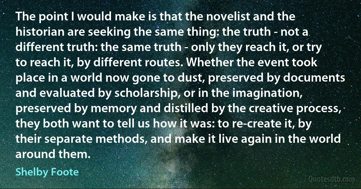 The point I would make is that the novelist and the historian are seeking the same thing: the truth - not a different truth: the same truth - only they reach it, or try to reach it, by different routes. Whether the event took place in a world now gone to dust, preserved by documents and evaluated by scholarship, or in the imagination, preserved by memory and distilled by the creative process, they both want to tell us how it was: to re-create it, by their separate methods, and make it live again in the world around them. (Shelby Foote)