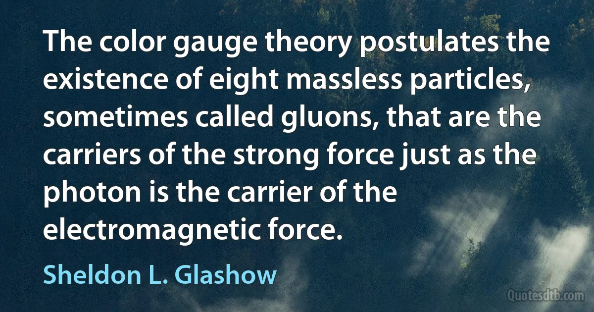 The color gauge theory postulates the existence of eight massless particles, sometimes called gluons, that are the carriers of the strong force just as the photon is the carrier of the electromagnetic force. (Sheldon L. Glashow)