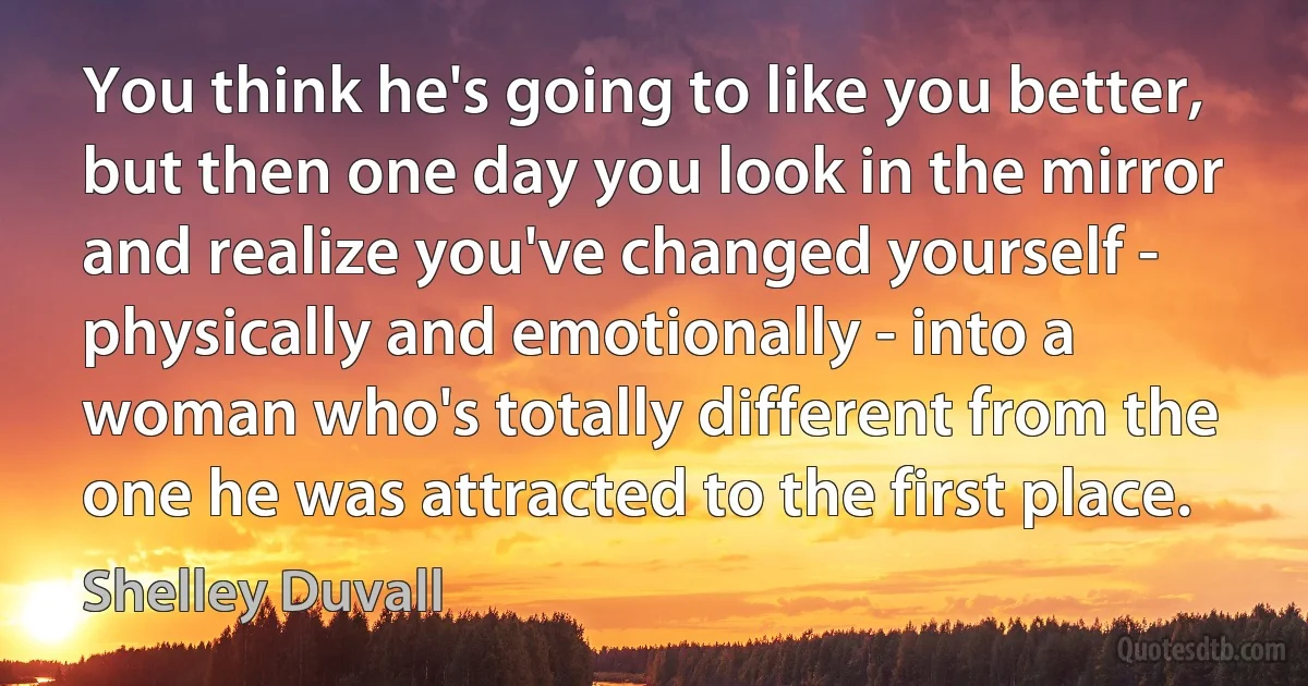 You think he's going to like you better, but then one day you look in the mirror and realize you've changed yourself - physically and emotionally - into a woman who's totally different from the one he was attracted to the first place. (Shelley Duvall)