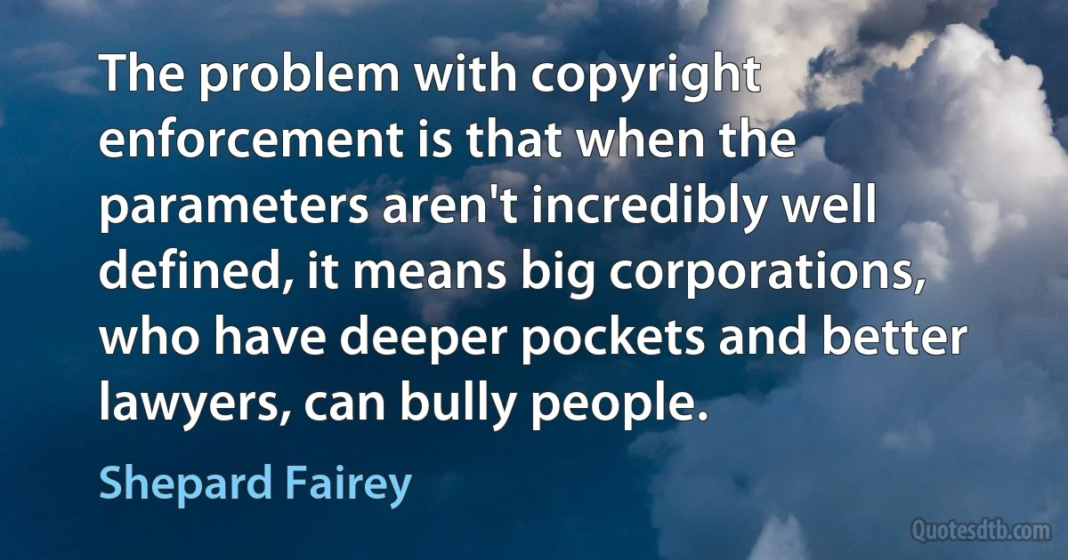 The problem with copyright enforcement is that when the parameters aren't incredibly well defined, it means big corporations, who have deeper pockets and better lawyers, can bully people. (Shepard Fairey)