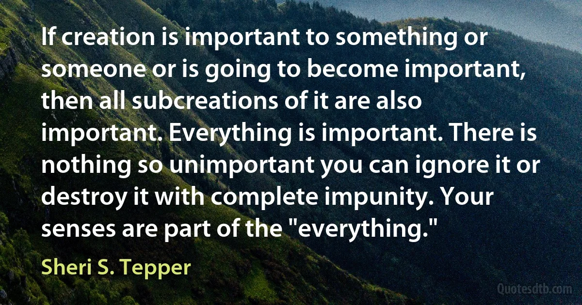 If creation is important to something or someone or is going to become important, then all subcreations of it are also important. Everything is important. There is nothing so unimportant you can ignore it or destroy it with complete impunity. Your senses are part of the "everything." (Sheri S. Tepper)