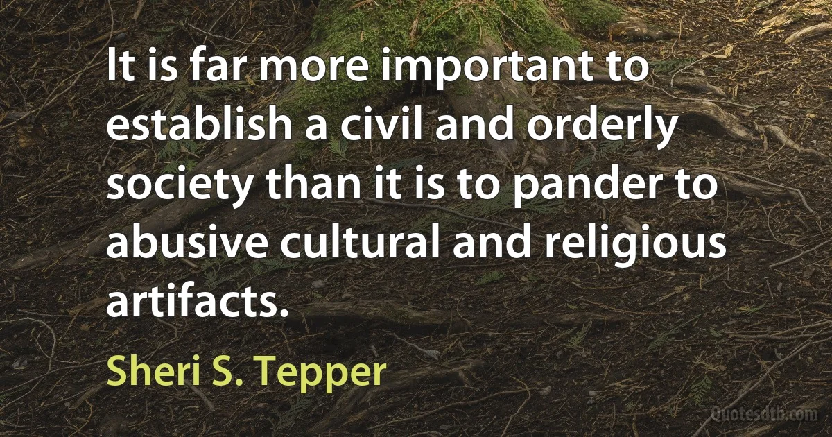 It is far more important to establish a civil and orderly society than it is to pander to abusive cultural and religious artifacts. (Sheri S. Tepper)