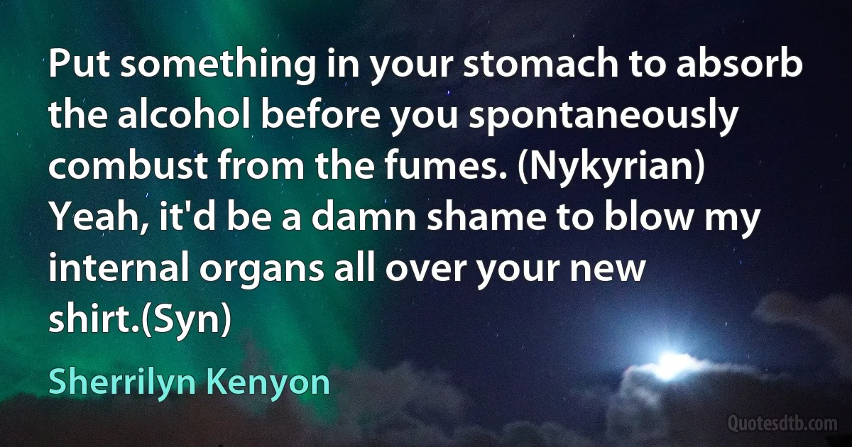 Put something in your stomach to absorb the alcohol before you spontaneously combust from the fumes. (Nykyrian)
Yeah, it'd be a damn shame to blow my internal organs all over your new shirt.(Syn) (Sherrilyn Kenyon)