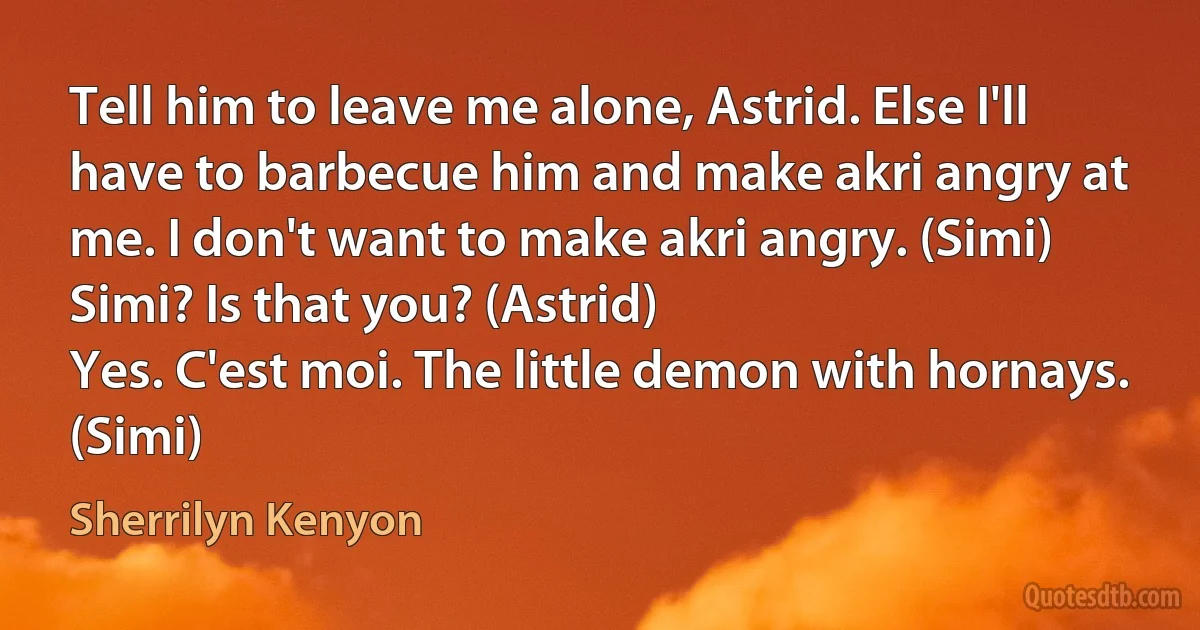 Tell him to leave me alone, Astrid. Else I'll have to barbecue him and make akri angry at me. I don't want to make akri angry. (Simi)
Simi? Is that you? (Astrid)
Yes. C'est moi. The little demon with hornays. (Simi) (Sherrilyn Kenyon)