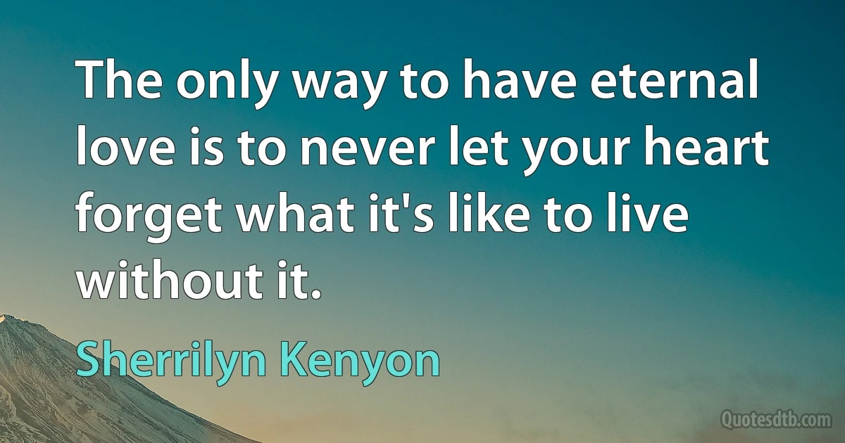 The only way to have eternal love is to never let your heart forget what it's like to live without it. (Sherrilyn Kenyon)