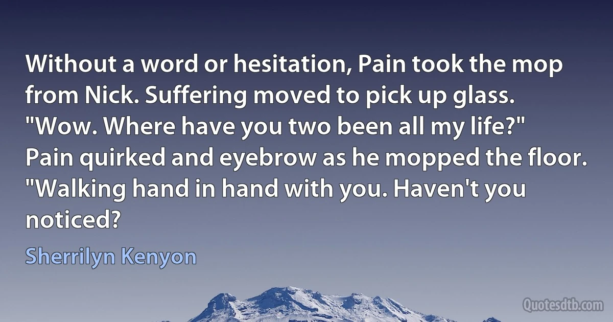 Without a word or hesitation, Pain took the mop from Nick. Suffering moved to pick up glass.
"Wow. Where have you two been all my life?"
Pain quirked and eyebrow as he mopped the floor.
"Walking hand in hand with you. Haven't you noticed? (Sherrilyn Kenyon)