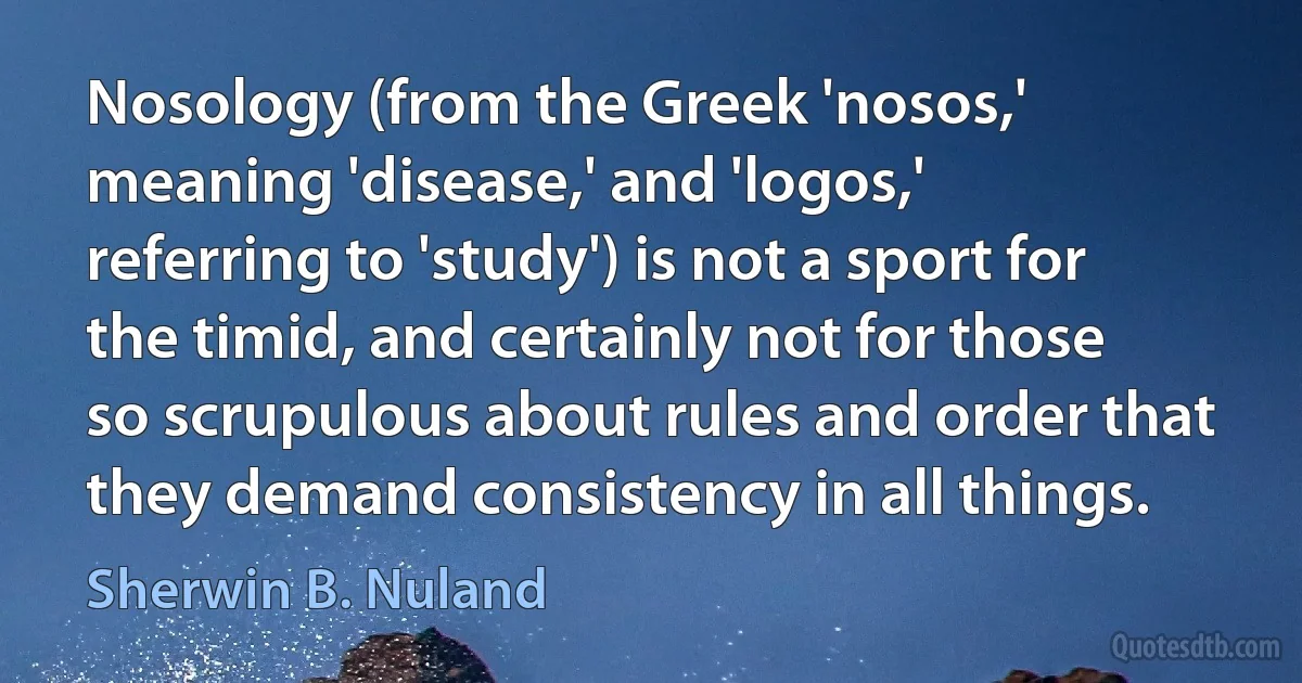 Nosology (from the Greek 'nosos,' meaning 'disease,' and 'logos,' referring to 'study') is not a sport for the timid, and certainly not for those so scrupulous about rules and order that they demand consistency in all things. (Sherwin B. Nuland)