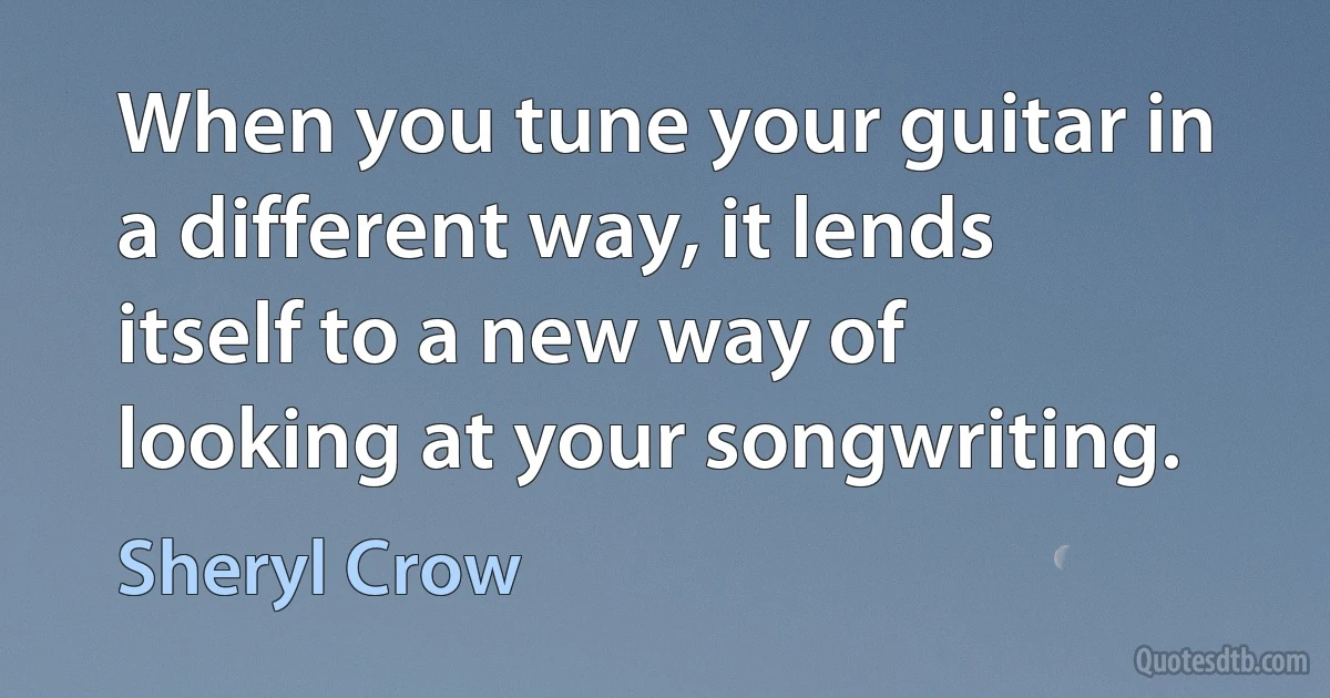 When you tune your guitar in a different way, it lends itself to a new way of looking at your songwriting. (Sheryl Crow)