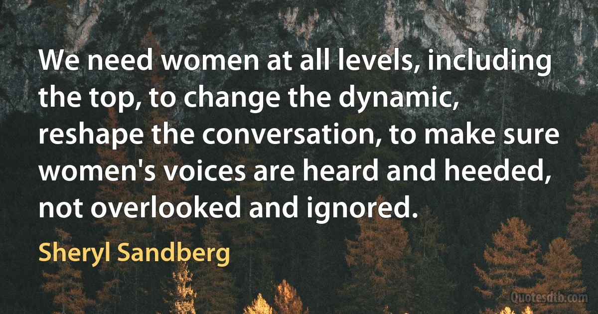 We need women at all levels, including the top, to change the dynamic, reshape the conversation, to make sure women's voices are heard and heeded, not overlooked and ignored. (Sheryl Sandberg)