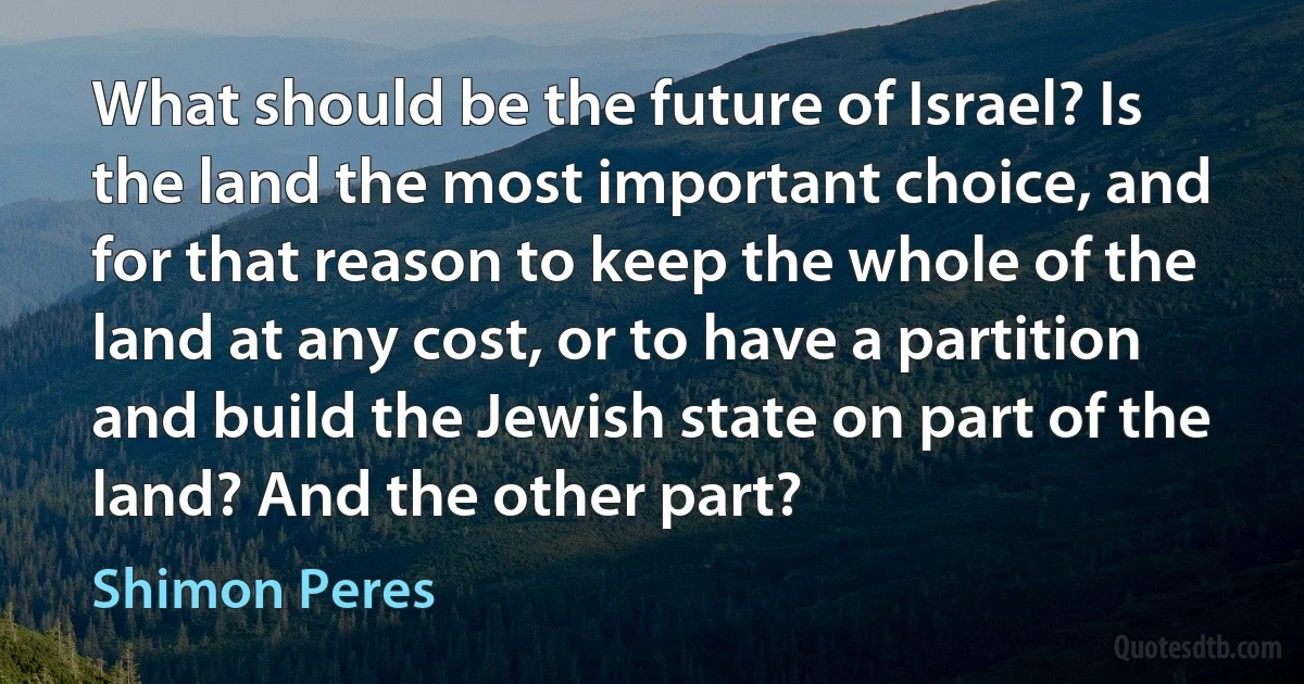 What should be the future of Israel? Is the land the most important choice, and for that reason to keep the whole of the land at any cost, or to have a partition and build the Jewish state on part of the land? And the other part? (Shimon Peres)