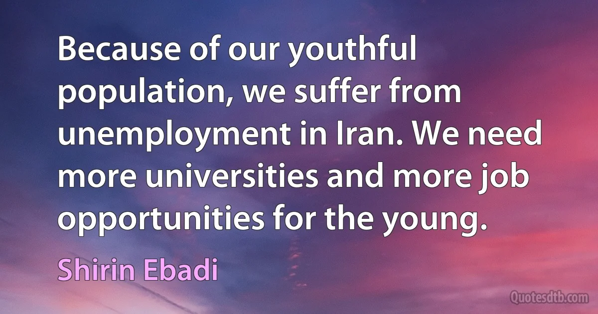 Because of our youthful population, we suffer from unemployment in Iran. We need more universities and more job opportunities for the young. (Shirin Ebadi)