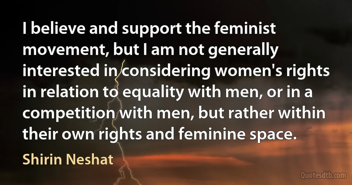 I believe and support the feminist movement, but I am not generally interested in considering women's rights in relation to equality with men, or in a competition with men, but rather within their own rights and feminine space. (Shirin Neshat)