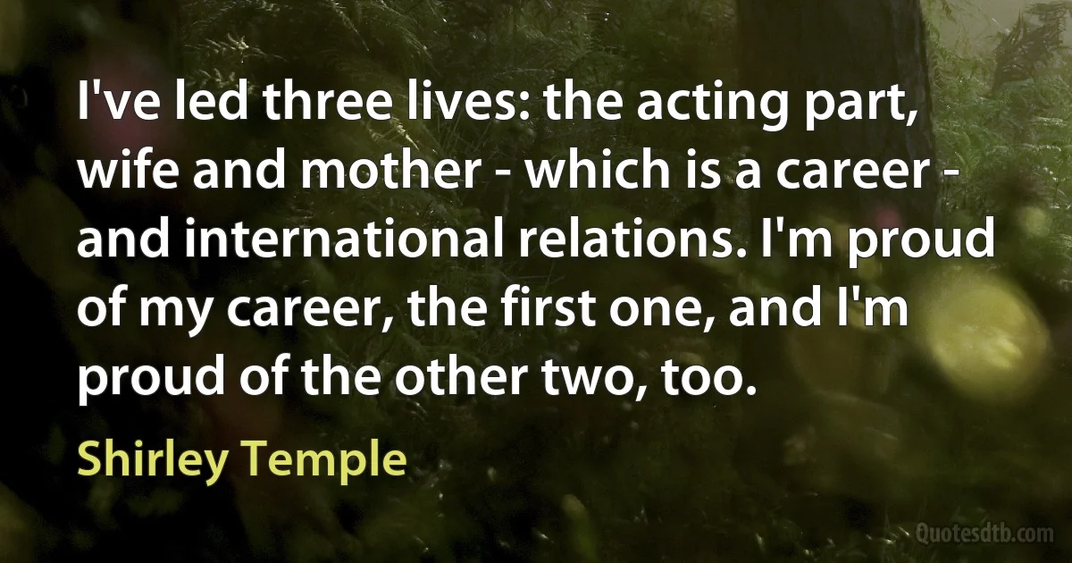 I've led three lives: the acting part, wife and mother - which is a career - and international relations. I'm proud of my career, the first one, and I'm proud of the other two, too. (Shirley Temple)