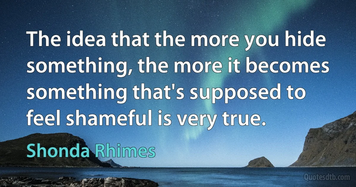 The idea that the more you hide something, the more it becomes something that's supposed to feel shameful is very true. (Shonda Rhimes)