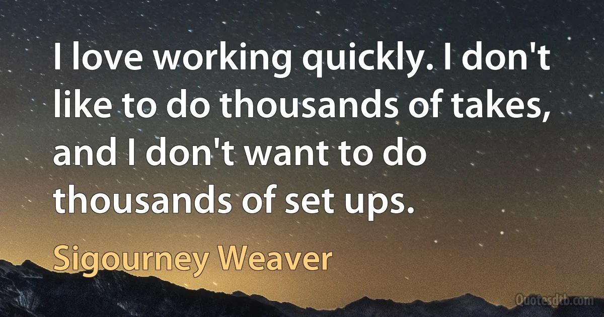 I love working quickly. I don't like to do thousands of takes, and I don't want to do thousands of set ups. (Sigourney Weaver)