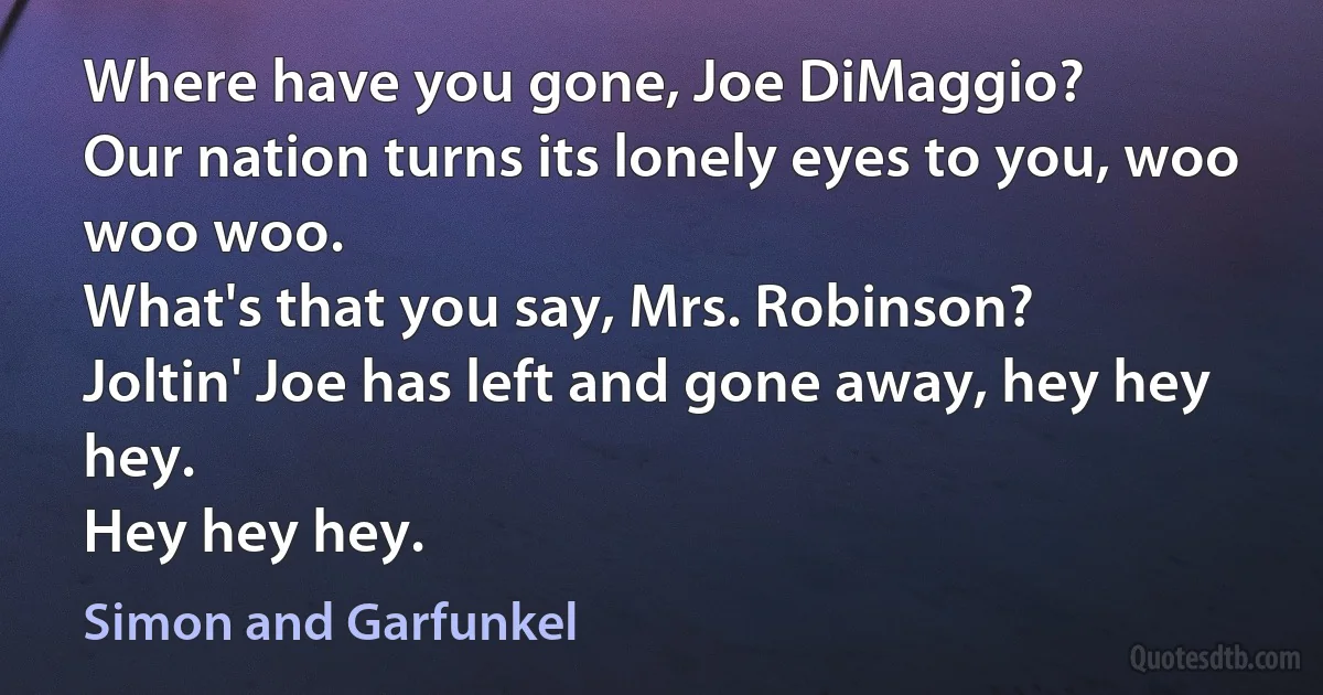 Where have you gone, Joe DiMaggio?
Our nation turns its lonely eyes to you, woo woo woo.
What's that you say, Mrs. Robinson?
Joltin' Joe has left and gone away, hey hey hey.
Hey hey hey. (Simon and Garfunkel)