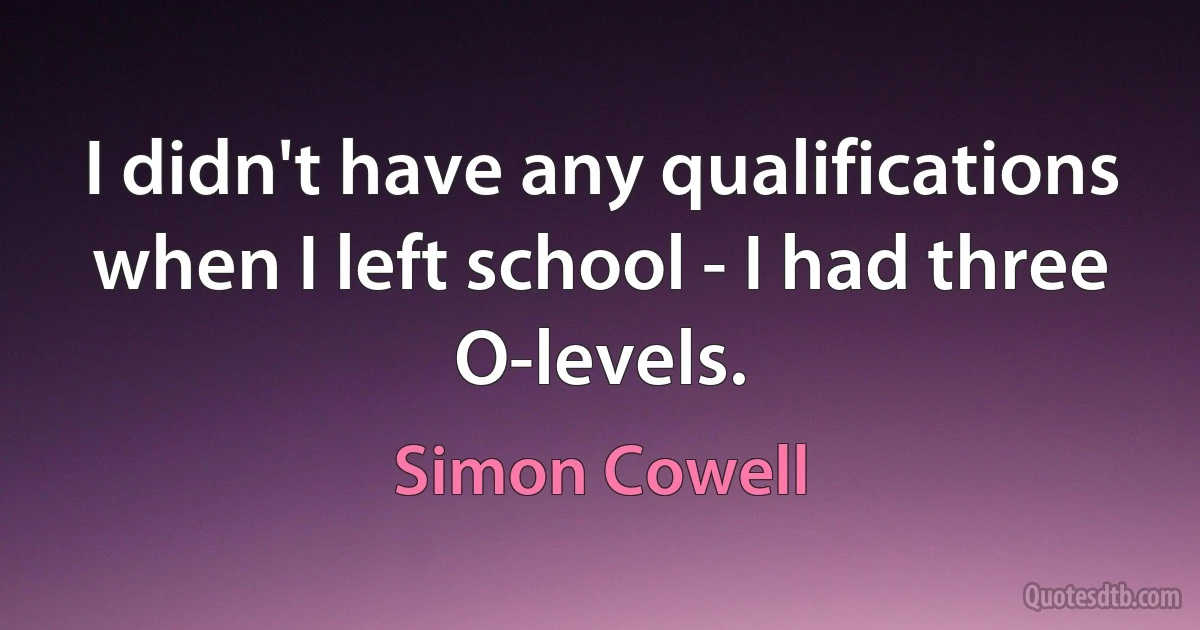 I didn't have any qualifications when I left school - I had three O-levels. (Simon Cowell)