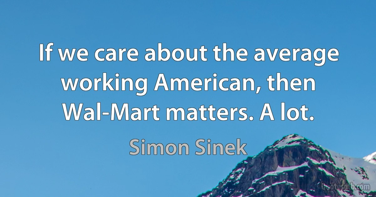 If we care about the average working American, then Wal-Mart matters. A lot. (Simon Sinek)