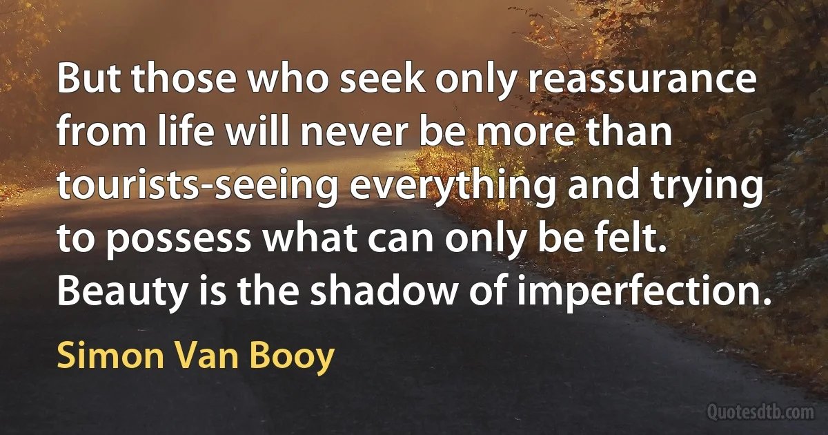 But those who seek only reassurance from life will never be more than tourists-seeing everything and trying to possess what can only be felt.
Beauty is the shadow of imperfection. (Simon Van Booy)