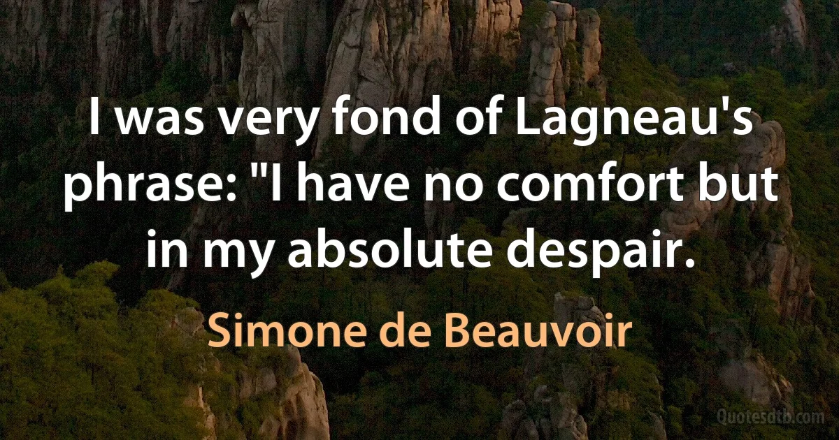 I was very fond of Lagneau's phrase: "I have no comfort but in my absolute despair. (Simone de Beauvoir)