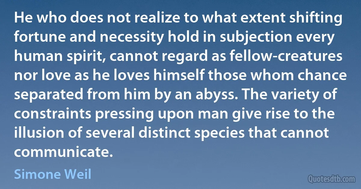 He who does not realize to what extent shifting fortune and necessity hold in subjection every human spirit, cannot regard as fellow-creatures nor love as he loves himself those whom chance separated from him by an abyss. The variety of constraints pressing upon man give rise to the illusion of several distinct species that cannot communicate. (Simone Weil)