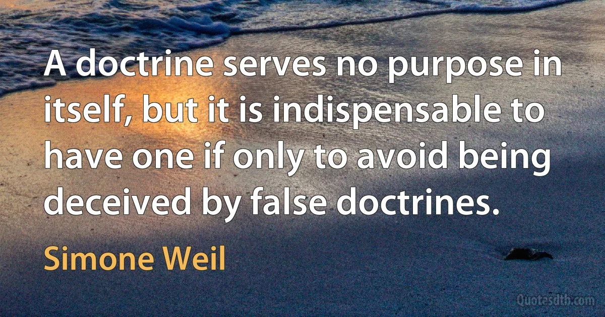 A doctrine serves no purpose in itself, but it is indispensable to have one if only to avoid being deceived by false doctrines. (Simone Weil)