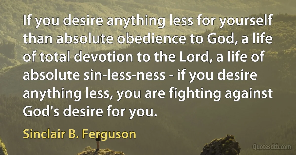 If you desire anything less for yourself than absolute obedience to God, a life of total devotion to the Lord, a life of absolute sin-less-ness - if you desire anything less, you are fighting against God's desire for you. (Sinclair B. Ferguson)