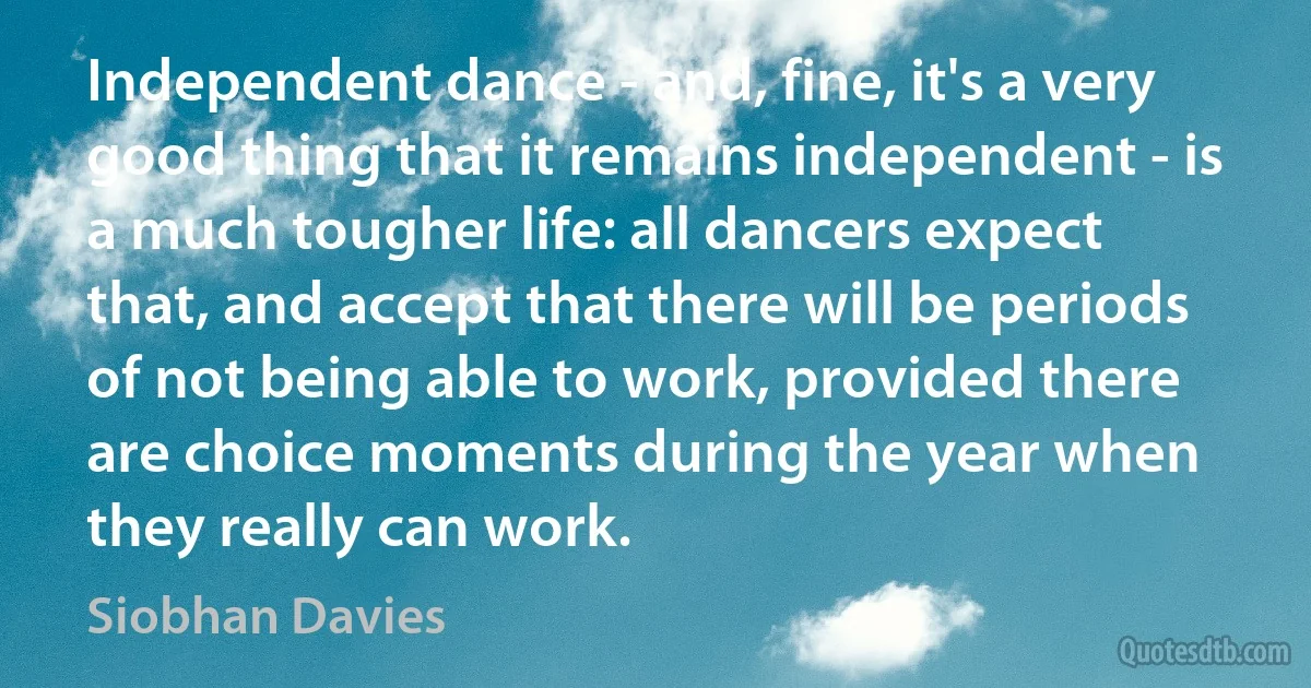 Independent dance - and, fine, it's a very good thing that it remains independent - is a much tougher life: all dancers expect that, and accept that there will be periods of not being able to work, provided there are choice moments during the year when they really can work. (Siobhan Davies)