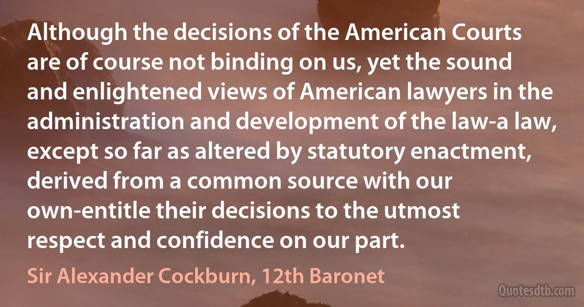 Although the decisions of the American Courts are of course not binding on us, yet the sound and enlightened views of American lawyers in the administration and development of the law-a law, except so far as altered by statutory enactment, derived from a common source with our own-entitle their decisions to the utmost respect and confidence on our part. (Sir Alexander Cockburn, 12th Baronet)