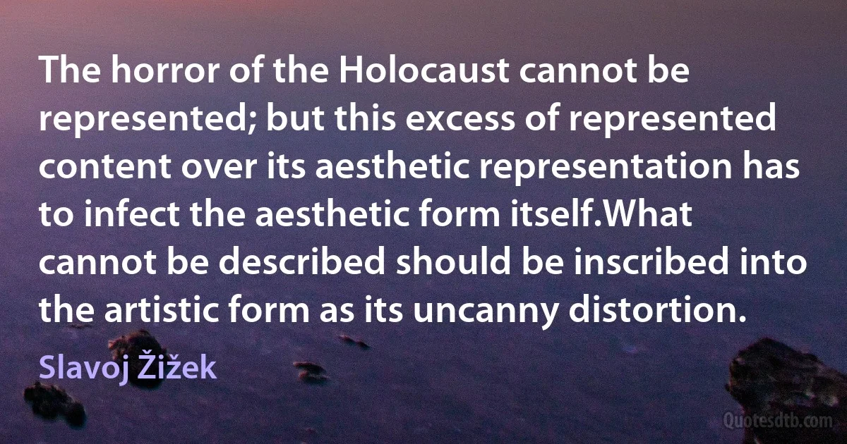 The horror of the Holocaust cannot be represented; but this excess of represented content over its aesthetic representation has to infect the aesthetic form itself.What cannot be described should be inscribed into the artistic form as its uncanny distortion. (Slavoj Žižek)