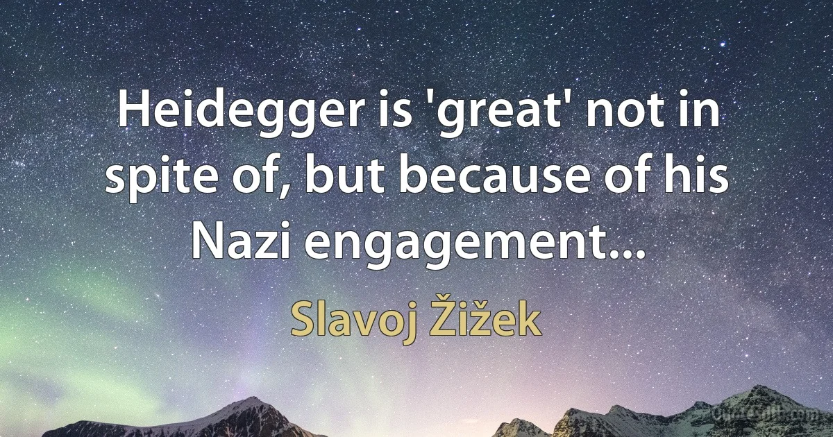 Heidegger is 'great' not in spite of, but because of his Nazi engagement... (Slavoj Žižek)