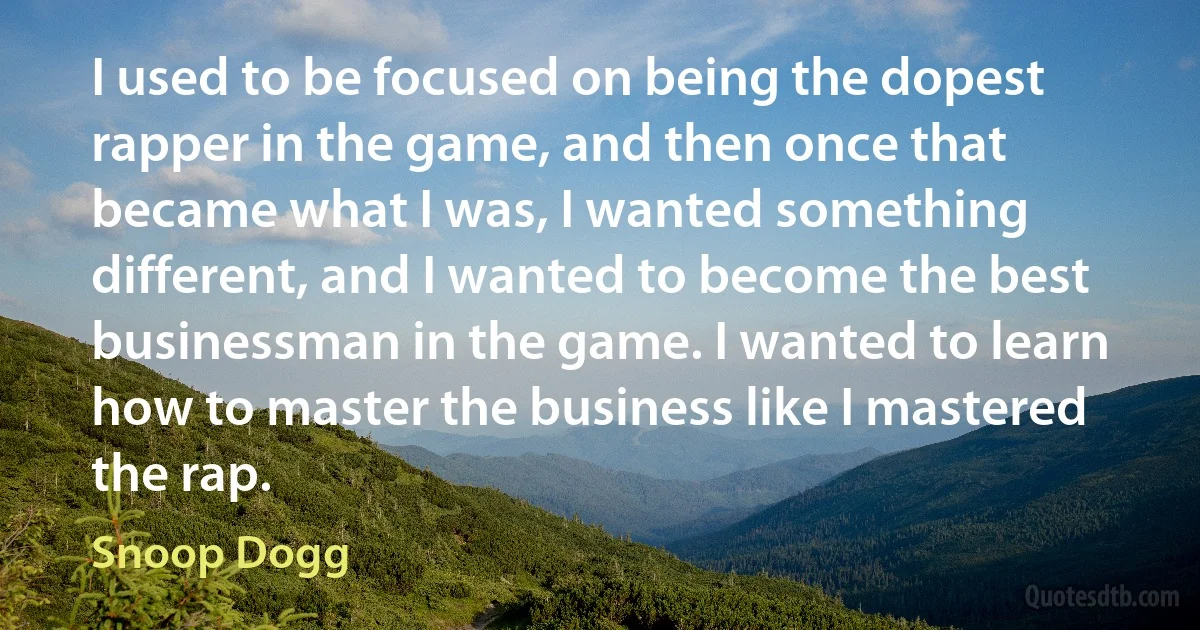 I used to be focused on being the dopest rapper in the game, and then once that became what I was, I wanted something different, and I wanted to become the best businessman in the game. I wanted to learn how to master the business like I mastered the rap. (Snoop Dogg)