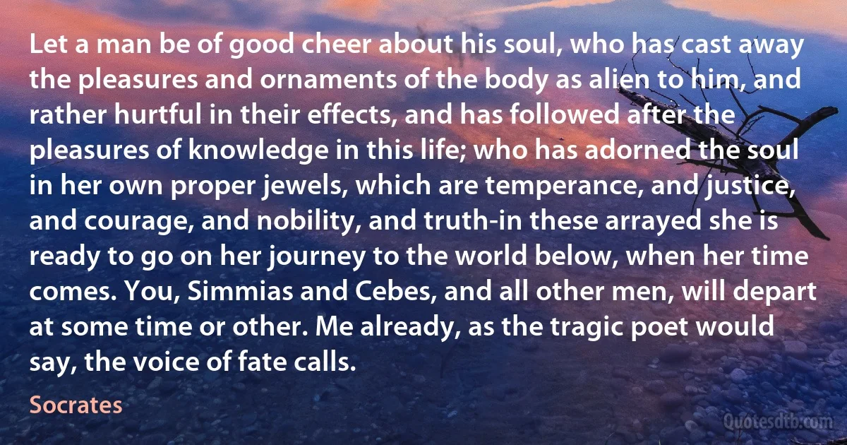 Let a man be of good cheer about his soul, who has cast away the pleasures and ornaments of the body as alien to him, and rather hurtful in their effects, and has followed after the pleasures of knowledge in this life; who has adorned the soul in her own proper jewels, which are temperance, and justice, and courage, and nobility, and truth-in these arrayed she is ready to go on her journey to the world below, when her time comes. You, Simmias and Cebes, and all other men, will depart at some time or other. Me already, as the tragic poet would say, the voice of fate calls. (Socrates)