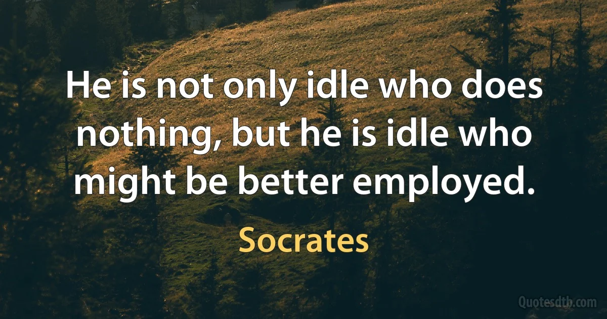 He is not only idle who does nothing, but he is idle who might be better employed. (Socrates)