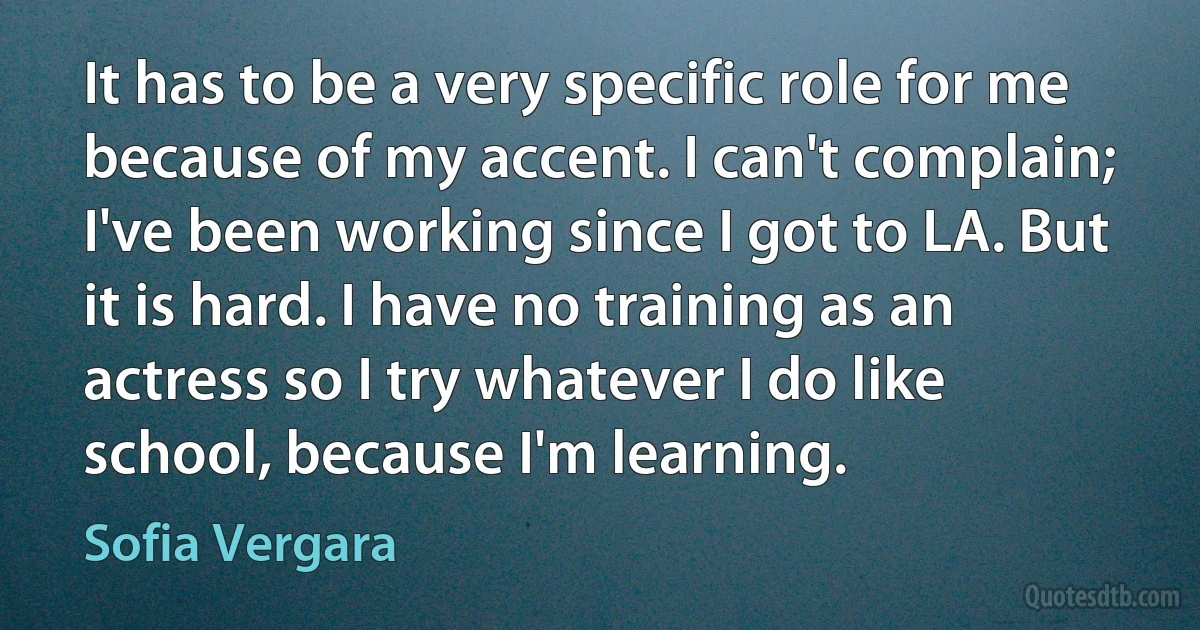 It has to be a very specific role for me because of my accent. I can't complain; I've been working since I got to LA. But it is hard. I have no training as an actress so I try whatever I do like school, because I'm learning. (Sofia Vergara)