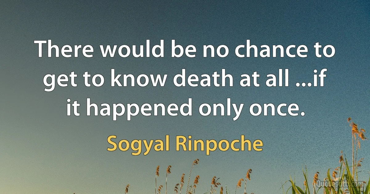 There would be no chance to get to know death at all ...if it happened only once. (Sogyal Rinpoche)