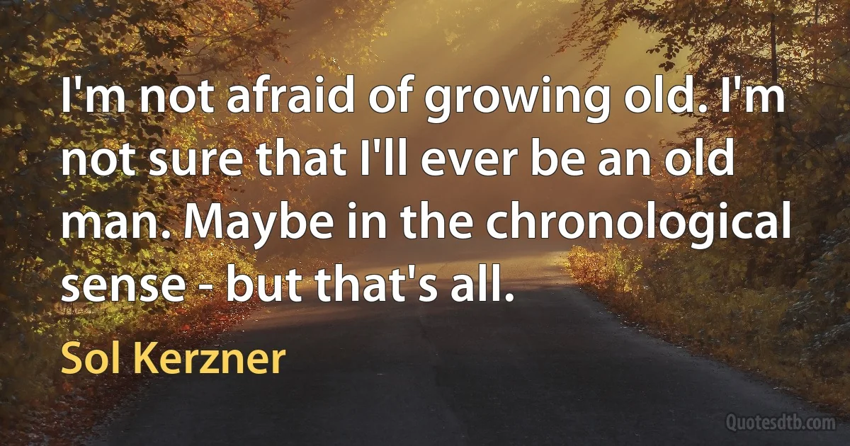 I'm not afraid of growing old. I'm not sure that I'll ever be an old man. Maybe in the chronological sense - but that's all. (Sol Kerzner)