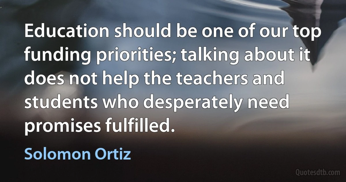 Education should be one of our top funding priorities; talking about it does not help the teachers and students who desperately need promises fulfilled. (Solomon Ortiz)