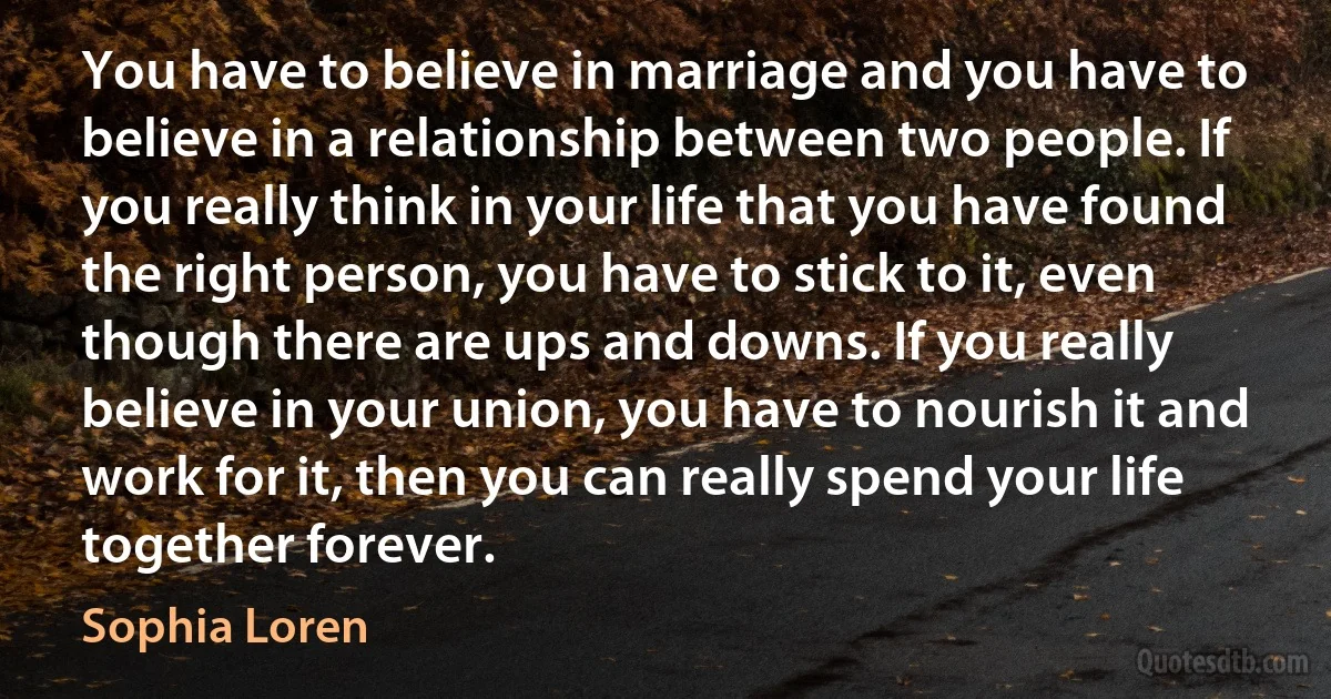 You have to believe in marriage and you have to believe in a relationship between two people. If you really think in your life that you have found the right person, you have to stick to it, even though there are ups and downs. If you really believe in your union, you have to nourish it and work for it, then you can really spend your life together forever. (Sophia Loren)