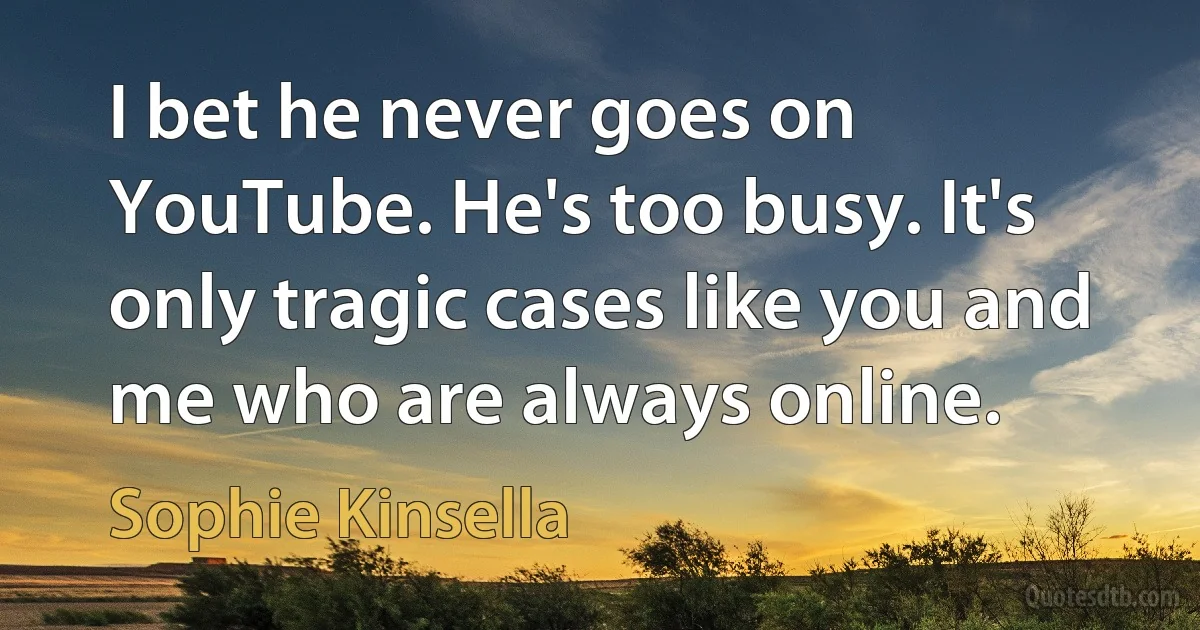 I bet he never goes on YouTube. He's too busy. It's only tragic cases like you and me who are always online. (Sophie Kinsella)