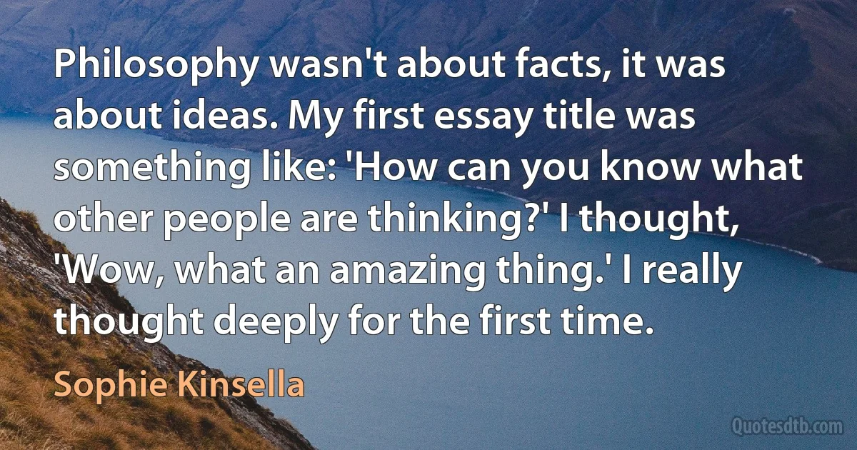 Philosophy wasn't about facts, it was about ideas. My first essay title was something like: 'How can you know what other people are thinking?' I thought, 'Wow, what an amazing thing.' I really thought deeply for the first time. (Sophie Kinsella)