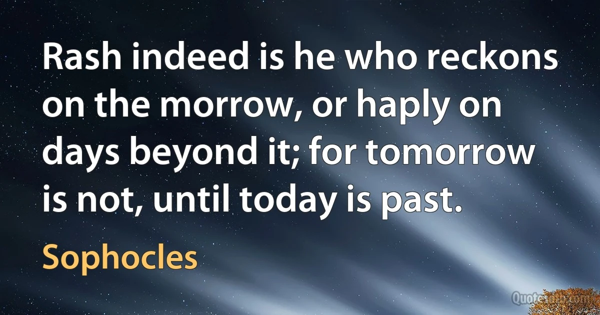 Rash indeed is he who reckons on the morrow, or haply on days beyond it; for tomorrow is not, until today is past. (Sophocles)