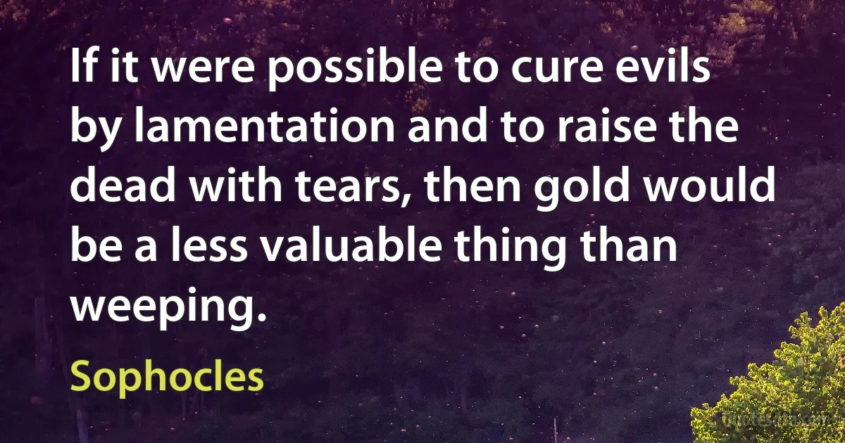 If it were possible to cure evils by lamentation and to raise the dead with tears, then gold would be a less valuable thing than weeping. (Sophocles)